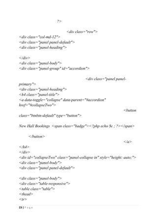 23 | P a g e
?>
<div class="row">
<div class="col-md-12">
<div class="panel panel-default">
<div class="panel-heading">
</div>
<div class="panel-body">
<div class="panel-group" id="accordion">
<div class="panel panel-
primary">
<div class="panel-heading">
<h4 class="panel-title">
<a data-toggle="collapse" data-parent="#accordion"
href="#collapseTwo">
<button
class="btnbtn-default" type="button">
New Hall Bookings <span class="badge"><?php echo $c ; ?></span>
</button>
</a>
</h4>
</div>
<div id="collapseTwo" class="panel-collapse in" style="height: auto;">
<div class="panel-body">
<div class="panel panel-default">
<div class="panel-body">
<div class="table-responsive">
<table class="table">
<thead>
<tr>
 