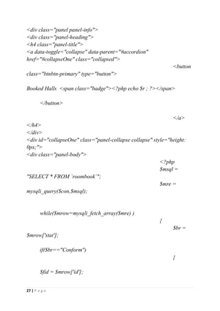 27 | P a g e
<div class="panel panel-info">
<div class="panel-heading">
<h4 class="panel-title">
<a data-toggle="collapse" data-parent="#accordion"
href="#collapseOne" class="collapsed">
<button
class="btnbtn-primary" type="button">
Booked Halls <span class="badge"><?php echo $r ; ?></span>
</button>
</a>
</h4>
</div>
<div id="collapseOne" class="panel-collapse collapse" style="height:
0px;">
<div class="panel-body">
<?php
$msql =
"SELECT * FROM `roombook`";
$mre =
mysqli_query($con,$msql);
while($mrow=mysqli_fetch_array($mre) )
{
$br =
$mrow['stat'];
if($br=="Conform")
{
$fid = $mrow['id'];
 