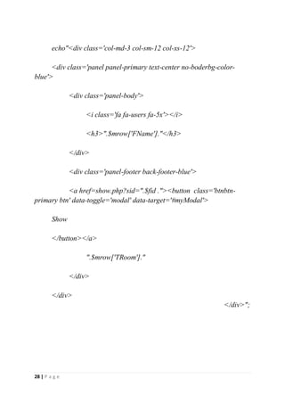 28 | P a g e
echo"<div class='col-md-3 col-sm-12 col-xs-12'>
<div class='panel panel-primary text-center no-boderbg-color-
blue'>
<div class='panel-body'>
<i class='fa fa-users fa-5x'></i>
<h3>".$mrow['FName']."</h3>
</div>
<div class='panel-footer back-footer-blue'>
<a href=show.php?sid=".$fid ."><button class='btnbtn-
primary btn' data-toggle='modal' data-target='#myModal'>
Show
</button></a>
".$mrow['TRoom']."
</div>
</div>
</div>";
 