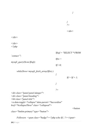 29 | P a g e
}
}
?>
</div>
</div>
</div>
<?php
$fsql = "SELECT * FROM
`contact`";
$fre =
mysqli_query($con,$fsql);
$f =0;
while($row=mysqli_fetch_array($fre) )
{
$f = $f + 1;
}
?>
<div class="panel panel-danger">
<div class="panel-heading">
<h4 class="panel-title">
<a data-toggle="collapse" data-parent="#accordion"
href="#collapseThree" class="collapsed">
<button
class="btnbtn-primary" type="button">
Followers <span class="badge"><?php echo $f ; ?></span>
 