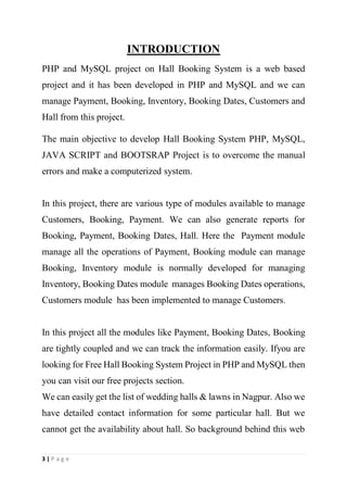 3 | P a g e
INTRODUCTION
PHP and MySQL project on Hall Booking System is a web based
project and it has been developed in PHP and MySQL and we can
manage Payment, Booking, Inventory, Booking Dates, Customers and
Hall from this project.
The main objective to develop Hall Booking System PHP, MySQL,
JAVA SCRIPT and BOOTSRAP Project is to overcome the manual
errors and make a computerized system.
In this project, there are various type of modules available to manage
Customers, Booking, Payment. We can also generate reports for
Booking, Payment, Booking Dates, Hall. Here the Payment module
manage all the operations of Payment, Booking module can manage
Booking, Inventory module is normally developed for managing
Inventory, Booking Dates module manages Booking Dates operations,
Customers module has been implemented to manage Customers.
In this project all the modules like Payment, Booking Dates, Booking
are tightly coupled and we can track the information easily. Ifyou are
looking for Free Hall Booking System Project in PHP and MySQL then
you can visit our free projects section.
We can easily get the list of wedding halls & lawns in Nagpur. Also we
have detailed contact information for some particular hall. But we
cannot get the availability about hall. So background behind this web
 
