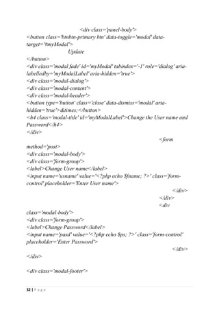 32 | P a g e
<div class='panel-body'>
<button class='btnbtn-primary btn' data-toggle='modal' data-
target='#myModal'>
Update
</button>
<div class='modal fade' id='myModal' tabindex='-1' role='dialog' aria-
labelledby='myModalLabel' aria-hidden='true'>
<div class='modal-dialog'>
<div class='modal-content'>
<div class='modal-header'>
<button type='button' class='close' data-dismiss='modal' aria-
hidden='true'>&times;</button>
<h4 class='modal-title' id='myModalLabel'>Change the User name and
Password</h4>
</div>
<form
method='post>
<div class='modal-body'>
<div class='form-group'>
<label>Change User name</label>
<input name='usname' value='<?php echo $fname; ?>' class='form-
control' placeholder='Enter User name'>
</div>
</div>
<div
class='modal-body'>
<div class='form-group'>
<label>Change Password</label>
<input name='pasd' value='<?php echo $ps; ?>' class='form-control'
placeholder='Enter Password'>
</div>
</div>
<div class='modal-footer'>
 