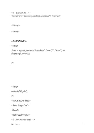 34 | P a g e
<!-- Custom Js -->
<script src="assets/js/custom-scripts.js"></script>
</body>
</html>
USER PAGE :-
<?php
$con = mysqli_connect("localhost","root","","hotel") or
die(mysql_error());
?>
<?php
include('db.php');
?>
<!DOCTYPE html>
<html lang="en">
<head>
<title>Hall</title>
<!-- for-mobile-apps -->
 