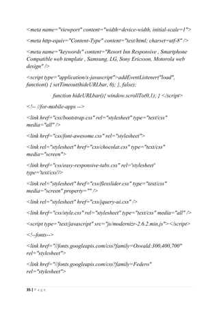 35 | P a g e
<meta name="viewport" content="width=device-width, initial-scale=1">
<meta http-equiv="Content-Type" content="text/html; charset=utf-8" />
<meta name="keywords" content="Resort Inn Responsive , Smartphone
Compatible web template , Samsung, LG, Sony Ericsson, Motorola web
design" />
<script type="application/x-javascript">addEventListener("load",
function() { setTimeout(hideURLbar, 0); }, false);
function hideURLbar(){ window.scrollTo(0,1); } </script>
<!-- //for-mobile-apps -->
<link href="css/bootstrap.css" rel="stylesheet" type="text/css"
media="all" />
<link href="css/font-awesome.css" rel="stylesheet">
<link rel="stylesheet" href="css/chocolat.css" type="text/css"
media="screen">
<link href="css/easy-responsive-tabs.css" rel='stylesheet'
type='text/css'/>
<link rel="stylesheet" href="css/flexslider.css" type="text/css"
media="screen" property="" />
<link rel="stylesheet" href="css/jquery-ui.css" />
<link href="css/style.css" rel="stylesheet" type="text/css" media="all" />
<script type="text/javascript" src="js/modernizr-2.6.2.min.js"></script>
<!--fonts-->
<link href="//fonts.googleapis.com/css?family=Oswald:300,400,700"
rel="stylesheet">
<link href="//fonts.googleapis.com/css?family=Federo"
rel="stylesheet">
 