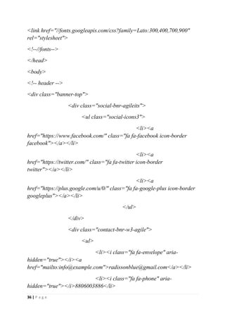 36 | P a g e
<link href="//fonts.googleapis.com/css?family=Lato:300,400,700,900"
rel="stylesheet">
<!--//fonts-->
</head>
<body>
<!-- header -->
<div class="banner-top">
<div class="social-bnr-agileits">
<ul class="social-icons3">
<li><a
href="https://www.facebook.com/" class="fa fa-facebook icon-border
facebook"></a></li>
<li><a
href="https://twitter.com/" class="fa fa-twitter icon-border
twitter"></a></li>
<li><a
href="https://plus.google.com/u/0/" class="fa fa-google-plus icon-border
googleplus"></a></li>
</ul>
</div>
<div class="contact-bnr-w3-agile">
<ul>
<li><i class="fa fa-envelope" aria-
hidden="true"></i><a
href="mailto:info@example.com">radissonblue@gmail.com</a></li>
<li><i class="fa fa-phone" aria-
hidden="true"></i>8806003886</li>
 