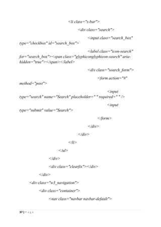 37 | P a g e
<li class="s-bar">
<div class="search">
<input class="search_box"
type="checkbox" id="search_box">
<label class="icon-search"
for="search_box"><span class="glyphiconglyphicon-search" aria-
hidden="true"></span></label>
<div class="search_form">
<form action="#"
method="post">
<input
type="search" name="Search" placeholder=" " required=" " />
<input
type="submit" value="Search">
</form>
</div>
</div>
</li>
</ul>
</div>
<div class="clearfix"></div>
</div>
<div class="w3_navigation">
<div class="container">
<nav class="navbar navbar-default">
 
