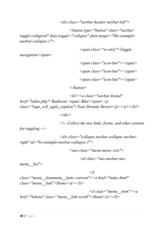 38 | P a g e
<div class="navbar-header navbar-left">
<button type="button" class="navbar-
toggle collapsed" data-toggle="collapse" data-target="#bs-example-
navbar-collapse-1">
<span class="sr-only">Toggle
navigation</span>
<span class="icon-bar"></span>
<span class="icon-bar"></span>
<span class="icon-bar"></span>
</button>
<h1><a class="navbar-brand"
href="index.php">Radisson <span>Blue</span><p
class="logo_w3l_agile_caption">Your Dreamy Resort</p></a></h1>
</div>
<!-- Collect the nav links, forms, and other content
for toggling -->
<div class="collapse navbar-collapse navbar-
right" id="bs-example-navbar-collapse-1">
<nav class="menu menu--iris">
<ul class="nav navbar-nav
menu__list">
<li
class="menu__itemmenu__item--current"><a href="index.html"
class="menu__link">Home</a></li>
<li class="menu__item"><a
href="#about" class="menu__link scroll">About</a></li>
 