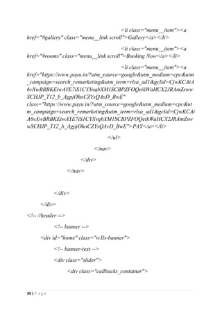 39 | P a g e
<li class="menu__item"><a
href="#gallery" class="menu__link scroll">Gallery</a></li>
<li class="menu__item"><a
href="#rooms" class="menu__link scroll">Booking Now</a></li>
<li class="menu__item"><a
href="https://www.payu.in/?utm_source=google&utm_medium=cpc&utm
_campaign=search_remarketing&utm_term=rlsa_ad1&gclid=CjwKCAiA
6vXwBRBKEiwAYE7iS1CYXvqbXM1SCBPZFOQeikWaHCX2JRAmZsww
SCHJP_T12_b_AgpjOhoCZYsQAvD_BwE"
class="https://www.payu.in/?utm_source=google&utm_medium=cpc&ut
m_campaign=search_remarketing&utm_term=rlsa_ad1&gclid=CjwKCAi
A6vXwBRBKEiwAYE7iS1CYXvqbXM1SCBPZFOQeikWaHCX2JRAmZsw
wSCHJP_T12_b_AgpjOhoCZYsQAvD_BwE">PAY</a></li>
</ul>
</nav>
</div>
</nav>
</div>
</div>
<!-- //header -->
<!-- banner -->
<div id="home" class="w3ls-banner">
<!-- banner-text -->
<div class="slider">
<div class="callbacks_container">
 
