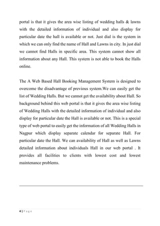 4 | P a g e
portal is that it gives the area wise listing of wedding halls & lawns
with the detailed information of individual and also display for
particular date the hall is available or not. Just dial is the system in
which we can only find the name of Hall and Lawns in city. In just dial
we cannot find Halls in specific area. This system cannot show all
information about any Hall. This system is not able to book the Halls
online.
The A Web Based Hall Booking Management System is designed to
overcome the disadvantage of previous system.We can easily get the
list of Wedding Halls. But we cannot get the availability about Hall. So
background behind this web portal is that it gives the area wise listing
of Wedding Halls with the detailed information of individual and also
display for particular date the Hall is available or not. This is a special
type of web portal to easily get the information of all Wedding Halls in
Nagpur which display separate calendar for separate Hall. For
particular date the Hall. We can availability of Hall as well as Lawns
detailed information about individuals Hall in our web portal . It
provides all facilities to clients with lowest cost and lowest
maintenance problems.
 