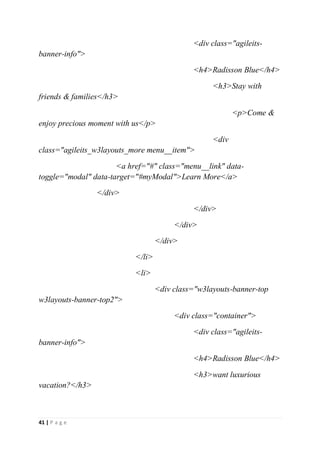 41 | P a g e
<div class="agileits-
banner-info">
<h4>Radisson Blue</h4>
<h3>Stay with
friends & families</h3>
<p>Come &
enjoy precious moment with us</p>
<div
class="agileits_w3layouts_more menu__item">
<a href="#" class="menu__link" data-
toggle="modal" data-target="#myModal">Learn More</a>
</div>
</div>
</div>
</div>
</li>
<li>
<div class="w3layouts-banner-top
w3layouts-banner-top2">
<div class="container">
<div class="agileits-
banner-info">
<h4>Radisson Blue</h4>
<h3>want luxurious
vacation?</h3>
 