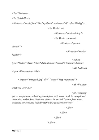 43 | P a g e
<!--//Header-->
<!-- //Modal1 -->
<div class="modal fade" id="myModal" tabindex="-1" role="dialog">
<!-- Modal1 -->
<div class="modal-dialog">
<!-- Modal content-->
<div class="modal-
content">
<div class="modal-
header">
<button
type="button" class="close" data-dismiss="modal">&times;</button>
<h4>Radisson
<span>Blue</span></h4>
<imgsrc="images/1.jpg" alt=" " class="img-responsive">
<h5>We know
what you love</h5>
<p>Providing
guests unique and enchanting views from their rooms with its exceptional
amenities, makes Star Hotel one of bests in its kind.Try our food menu,
awesome services and friendly staff while you are here.</p>
</div>
</div>
</div>
</div>
 