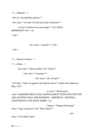 44 | P a g e
<!-- //Modal1 -->
<div id="availability-agileits">
<div class="col-md-12 book-form-left-w3layouts">
<a href="admin/reservation.php"><h2>HALL
BOOKINGS</h2></a>
</div>
<div class="clearfix"></div>
</div>
<!-- //banner-bottom -->
<!-- /about -->
<div class="about-wthree" id="about">
<div class="container">
<div class="ab-w3l-spa">
<h3 class="title-w3-agileits title-black-wthree">About Our Radisson
Blue</h3>
<p class="about-para-
w3ls">RADISSON BLUE HALL MANEGAMENT SYSTEAM EVENT WE
ARE GETTING HALL FOR WEDDING , BIRTHDAY , MEETING ,
CONFERENCE AND MANY MORE </p>
<imgsrc="images/about.jpg"
class="img-responsive" alt="Hair Salon">
<div
class="w3l-slider-img">
 