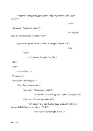 45 | P a g e
<imgsrc="images/a1.jpg" class="img-responsive" alt="Hair
Salon">
</div>
<div class="w3ls-info-about">
<h4>You'll
love all the amenities we offer!</h4>
<p>Lorem ipsum dolor sit amet, ut magna aliqua. </p>
</div>
</div>
<div class="clearfix"></div>
</div>
</div>
<!-- //about -->
<!--sevices-->
<div class="advantages">
<div class="container">
<div class="advantages-main">
<h3 class="title-w3-agileits">Our Services</h3>
<div class="advantage-bottom">
<div class="col-md-6 advantage-grid left-w3ls wow
bounceInLeft" data-wow-delay="0.3s">
<div class="advantage-block ">
 