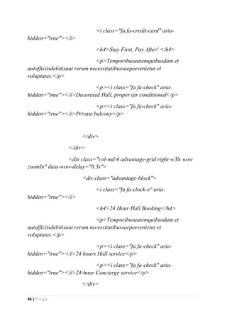 46 | P a g e
<i class="fa fa-credit-card" aria-
hidden="true"></i>
<h4>Stay First, Pay After! </h4>
<p>Temporibusautemquibusdam et
autofficiisdebitisaut rerum necessitatibussaepeevenietut et
voluptates.</p>
<p><i class="fa fa-check" aria-
hidden="true"></i>Decorated Hall, proper air conditioned</p>
<p><i class="fa fa-check" aria-
hidden="true"></i>Private balcony</p>
</div>
</div>
<div class="col-md-6 advantage-grid right-w3ls wow
zoomIn" data-wow-delay="0.3s">
<div class="advantage-block">
<i class="fa fa-clock-o" aria-
hidden="true"></i>
<h4>24 Hour Hall Booking</h4>
<p>Temporibusautemquibusdam et
autofficiisdebitisaut rerum necessitatibussaepeevenietut et
voluptates.</p>
<p><i class="fa fa-check" aria-
hidden="true"></i>24 hours Hall service</p>
<p><i class="fa fa-check" aria-
hidden="true"></i>24-hour Concierge service</p>
</div>
 