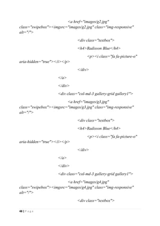 48 | P a g e
<a href="images/g2.jpg"
class="swipebox"><imgsrc="images/g2.jpg" class="img-responsive"
alt="/">
<div class="textbox">
<h4>Radisson Blue</h4>
<p><i class="fa fa-picture-o"
aria-hidden="true"></i></p>
</div>
</a>
</div>
<div class="col-md-3 gallery-grid gallery1">
<a href="images/g3.jpg"
class="swipebox"><imgsrc="images/g3.jpg" class="img-responsive"
alt="/">
<div class="textbox">
<h4>Radisson Blue</h4>
<p><i class="fa fa-picture-o"
aria-hidden="true"></i></p>
</div>
</a>
</div>
<div class="col-md-3 gallery-grid gallery1">
<a href="images/g4.jpg"
class="swipebox"><imgsrc="images/g4.jpg" class="img-responsive"
alt="/">
<div class="textbox">
 