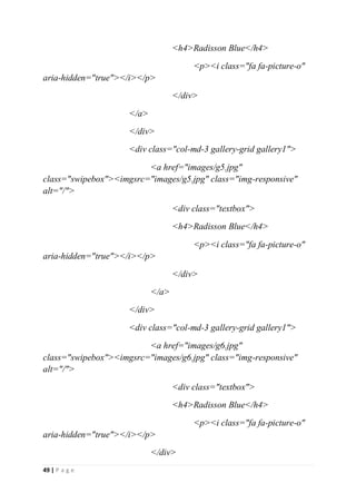 49 | P a g e
<h4>Radisson Blue</h4>
<p><i class="fa fa-picture-o"
aria-hidden="true"></i></p>
</div>
</a>
</div>
<div class="col-md-3 gallery-grid gallery1">
<a href="images/g5.jpg"
class="swipebox"><imgsrc="images/g5.jpg" class="img-responsive"
alt="/">
<div class="textbox">
<h4>Radisson Blue</h4>
<p><i class="fa fa-picture-o"
aria-hidden="true"></i></p>
</div>
</a>
</div>
<div class="col-md-3 gallery-grid gallery1">
<a href="images/g6.jpg"
class="swipebox"><imgsrc="images/g6.jpg" class="img-responsive"
alt="/">
<div class="textbox">
<h4>Radisson Blue</h4>
<p><i class="fa fa-picture-o"
aria-hidden="true"></i></p>
</div>
 