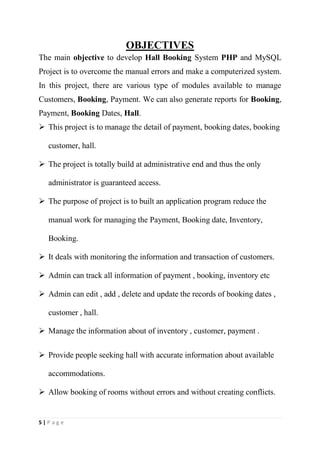 5 | P a g e
OBJECTIVES
The main objective to develop Hall Booking System PHP and MySQL
Project is to overcome the manual errors and make a computerized system.
In this project, there are various type of modules available to manage
Customers, Booking, Payment. We can also generate reports for Booking,
Payment, Booking Dates, Hall.
 This project is to manage the detail of payment, booking dates, booking
customer, hall.
 The project is totally build at administrative end and thus the only
administrator is guaranteed access.
 The purpose of project is to built an application program reduce the
manual work for managing the Payment, Booking date, Inventory,
Booking.
 It deals with monitoring the information and transaction of customers.
 Admin can track all information of payment , booking, inventory etc
 Admin can edit , add , delete and update the records of booking dates ,
customer , hall.
 Manage the information about of inventory , customer, payment .
 Provide people seeking hall with accurate information about available
accommodations.
 Allow booking of rooms without errors and without creating conflicts.
 
