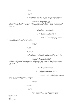 50 | P a g e
</a>
</div>
<div class="col-md-3 gallery-grid gallery1">
<a href="images/g6.jpg"
class="swipebox"><imgsrc="images/g7.jpg" class="img-responsive"
alt="/">
<div class="textbox">
<h4>Radisson Blue</h4>
<p><i class="fa fa-picture-o"
aria-hidden="true"></i></p>
</div>
</a>
</div>
<div class="col-md-3 gallery-grid gallery1">
<a href="images/g6.jpg"
class="swipebox"><imgsrc="images/g8.jpg" class="img-responsive"
alt="/">
<div class="textbox">
<h4>Radisson Blue</h4>
<p><i class="fa fa-picture-o"
aria-hidden="true"></i></p>
</div>
</a>
</div>
<div class="col-md-3 gallery-grid
gallery1">
 