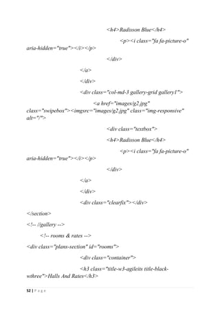 52 | P a g e
<h4>Radisson Blue</h4>
<p><i class="fa fa-picture-o"
aria-hidden="true"></i></p>
</div>
</a>
</div>
<div class="col-md-3 gallery-grid gallery1">
<a href="images/g2.jpg"
class="swipebox"><imgsrc="images/g2.jpg" class="img-responsive"
alt="/">
<div class="textbox">
<h4>Radisson Blue</h4>
<p><i class="fa fa-picture-o"
aria-hidden="true"></i></p>
</div>
</a>
</div>
<div class="clearfix"></div>
</section>
<!-- //gallery -->
<!-- rooms & rates -->
<div class="plans-section" id="rooms">
<div class="container">
<h3 class="title-w3-agileits title-black-
wthree">Halls And Rates</h3>
 