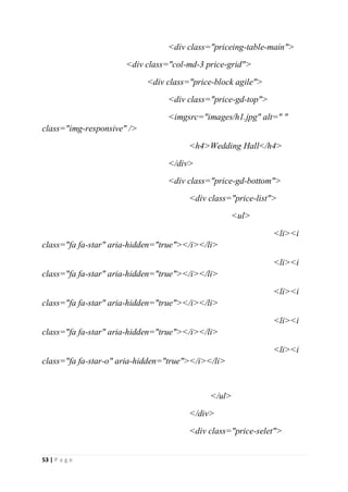 53 | P a g e
<div class="priceing-table-main">
<div class="col-md-3 price-grid">
<div class="price-block agile">
<div class="price-gd-top">
<imgsrc="images/h1.jpg" alt=" "
class="img-responsive" />
<h4>Wedding Hall</h4>
</div>
<div class="price-gd-bottom">
<div class="price-list">
<ul>
<li><i
class="fa fa-star" aria-hidden="true"></i></li>
<li><i
class="fa fa-star" aria-hidden="true"></i></li>
<li><i
class="fa fa-star" aria-hidden="true"></i></li>
<li><i
class="fa fa-star" aria-hidden="true"></i></li>
<li><i
class="fa fa-star-o" aria-hidden="true"></i></li>
</ul>
</div>
<div class="price-selet">
 
