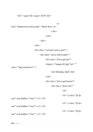 54 | P a g e
<h3><span>Rs</span>3320</h3>
<a
href="admin/reservation.php" >Book Now</a>
</div>
</div>
</div>
</div>
<div class="col-md-3 price-grid ">
<div class="price-block agile">
<div class="price-gd-top">
<imgsrc="images/h2.jpg" alt=" "
class="img-responsive" />
<h4>Birthday Hall</h4>
</div>
<div class="price-gd-bottom">
<div class="price-list">
<ul>
<li><i class="fa fa-
star" aria-hidden="true"></i></li>
<li><i class="fa fa-
star" aria-hidden="true"></i></li>
<li><i class="fa fa-
star" aria-hidden="true"></i></li>
 