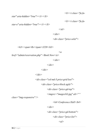 55 | P a g e
<li><i class="fa fa-
star" aria-hidden="true"></i></li>
<li><i class="fa fa-
star-o" aria-hidden="true"></i></li>
</ul>
</div>
<div class="price-selet">
<h3><span>Rs</span>3220</h3>
<a
href="admin/reservation.php" >Book Now</a>
</div>
</div>
</div>
</div>
<div class="col-md-3 price-grid lost">
<div class="price-block agile">
<div class="price-gd-top">
<imgsrc="images/h3.jpg" alt=" "
class="img-responsive" />
<h4>Conference Hall</h4>
</div>
<div class="price-gd-bottom">
<div class="price-list">
<ul>
 