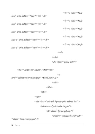 56 | P a g e
<li><i class="fa fa-
star" aria-hidden="true"></i></li>
<li><i class="fa fa-
star" aria-hidden="true"></i></li>
<li><i class="fa fa-
star" aria-hidden="true"></i></li>
<li><i class="fa fa-
star-o" aria-hidden="true"></i></li>
<li><i class="fa fa-
star-o" aria-hidden="true"></i></li>
</ul>
</div>
<div class="price-selet">
<h3><span>Rs</span>10890</h3>
<a
href="admin/reservation.php" >Book Now</a>
</div>
</div>
</div>
</div>
<div class="col-md-3 price-grid wthree lost">
<div class="price-block agile">
<div class="price-gd-top ">
<imgsrc="images/h4.jfif" alt="
" class="img-responsive" />
 