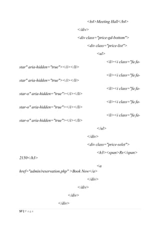 57 | P a g e
<h4>Meeting Hall</h4>
</div>
<div class="price-gd-bottom">
<div class="price-list">
<ul>
<li><i class="fa fa-
star" aria-hidden="true"></i></li>
<li><i class="fa fa-
star" aria-hidden="true"></i></li>
<li><i class="fa fa-
star-o" aria-hidden="true"></i></li>
<li><i class="fa fa-
star-o" aria-hidden="true"></i></li>
<li><i class="fa fa-
star-o" aria-hidden="true"></i></li>
</ul>
</div>
<div class="price-selet">
<h3><span>Rs</span>
2150</h3>
<a
href="admin/reservation.php" >Book Now</a>
</div>
</div>
</div>
</div>
 