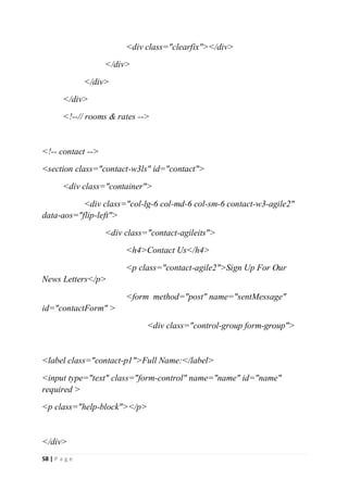 58 | P a g e
<div class="clearfix"></div>
</div>
</div>
</div>
<!--// rooms & rates -->
<!-- contact -->
<section class="contact-w3ls" id="contact">
<div class="container">
<div class="col-lg-6 col-md-6 col-sm-6 contact-w3-agile2"
data-aos="flip-left">
<div class="contact-agileits">
<h4>Contact Us</h4>
<p class="contact-agile2">Sign Up For Our
News Letters</p>
<form method="post" name="sentMessage"
id="contactForm" >
<div class="control-group form-group">
<label class="contact-p1">Full Name:</label>
<input type="text" class="form-control" name="name" id="name"
required >
<p class="help-block"></p>
</div>
 