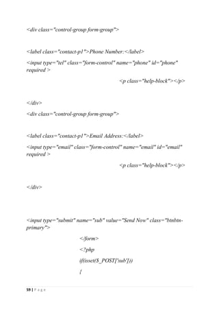 59 | P a g e
<div class="control-group form-group">
<label class="contact-p1">Phone Number:</label>
<input type="tel" class="form-control" name="phone" id="phone"
required >
<p class="help-block"></p>
</div>
<div class="control-group form-group">
<label class="contact-p1">Email Address:</label>
<input type="email" class="form-control" name="email" id="email"
required >
<p class="help-block"></p>
</div>
<input type="submit" name="sub" value="Send Now" class="btnbtn-
primary">
</form>
<?php
if(isset($_POST['sub']))
{
 
