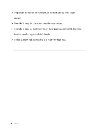 6 | P a g e
 To present the hall as an excellent, or the best, choice to its target
market.
 To make it easy for customers to make reservations.
 To make it easy for customers to get their questions answered, lowering
barriers to selecting this chain's hotels.
 To fill as many hall as possible at a relatively high rate.
 