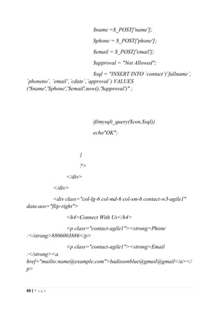 60 | P a g e
$name =$_POST['name'];
$phone = $_POST['phone'];
$email = $_POST['email'];
$approval = "Not Allowed";
$sql = "INSERT INTO `contact`(`fullname`,
`phoneno`, `email`,`cdate`,`approval`) VALUES
('$name','$phone','$email',now(),'$approval')" ;
if(mysqli_query($con,$sql))
echo"OK";
}
?>
</div>
</div>
<div class="col-lg-6 col-md-6 col-sm-6 contact-w3-agile1"
data-aos="flip-right">
<h4>Connect With Us</h4>
<p class="contact-agile1"><strong>Phone
:</strong>8806003886</p>
<p class="contact-agile1"><strong>Email
:</strong><a
href="mailto:name@example.com">badissonblue@gmail@gmail</a></
p>
 