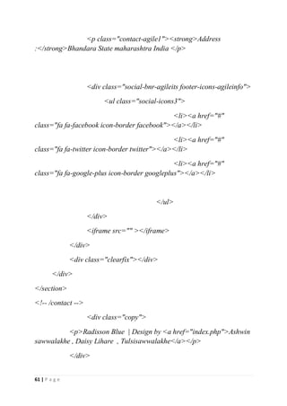 61 | P a g e
<p class="contact-agile1"><strong>Address
:</strong>Bhandara State maharashtra India </p>
<div class="social-bnr-agileits footer-icons-agileinfo">
<ul class="social-icons3">
<li><a href="#"
class="fa fa-facebook icon-border facebook"></a></li>
<li><a href="#"
class="fa fa-twitter icon-border twitter"></a></li>
<li><a href="#"
class="fa fa-google-plus icon-border googleplus"></a></li>
</ul>
</div>
<iframe src="" ></iframe>
</div>
<div class="clearfix"></div>
</div>
</section>
<!-- /contact -->
<div class="copy">
<p>Radisson Blue | Design by <a href="index.php">Ashwin
sawwalakhe , Daisy Lihare , Tulsisawwalakhe</a></p>
</div>
 