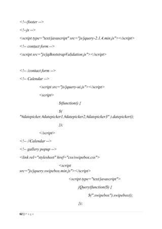 62 | P a g e
<!--/footer -->
<!--js -->
<script type="text/javascript" src="js/jquery-2.1.4.min.js"></script>
<!-- contact form -->
<script src="js/jqBootstrapValidation.js"></script>
<!-- /contact form -->
<!-- Calendar -->
<script src="js/jquery-ui.js"></script>
<script>
$(function() {
$(
"#datepicker,#datepicker1,#datepicker2,#datepicker3" ).datepicker();
});
</script>
<!-- //Calendar -->
<!-- gallery popup -->
<link rel="stylesheet" href="css/swipebox.css">
<script
src="js/jquery.swipebox.min.js"></script>
<script type="text/javascript">
jQuery(function($) {
$(".swipebox").swipebox();
});
 