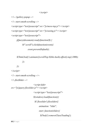 63 | P a g e
</script>
<!-- //gallery popup -->
<!-- start-smoth-scrolling -->
<script type="text/javascript" src="js/move-top.js"></script>
<script type="text/javascript" src="js/easing.js"></script>
<script type="text/javascript">
jQuery(document).ready(function($) {
$(".scroll").click(function(event){
event.preventDefault();
$('html,body').animate({scrollTop:$(this.hash).offset().top},1000);
});
});
</script>
<!-- start-smoth-scrolling -->-
<!--flexSlider -->
<script defer
src="js/jquery.flexslider.js"></script>
<script type="text/javascript">
$(window).load(function(){
$('.flexslider').flexslider({
animation: "slide",
start: function(slider){
$('body').removeClass('loading');
 