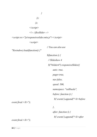 64 | P a g e
}
});
});
</script>
<!-- //flexSlider -->
<script src="js/responsiveslides.min.js"></script>
<script>
// You can also use
"$(window).load(function() {"
$(function () {
// Slideshow 4
$("#slider4").responsiveSlides({
auto: true,
pager:true,
nav:false,
speed: 500,
namespace: "callbacks",
before: function () {
$('.events').append("<li>before
event fired.</li>");
},
after: function () {
$('.events').append("<li>after
event fired.</li>");
 