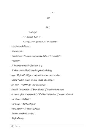 65 | P a g e
}
});
});
</script>
<!--search-bar-->
<script src="js/main.js"></script>
<!--//search-bar-->
<!--tabs-->
<script src="js/easy-responsive-tabs.js"></script>
<script>
$(document).ready(function () {
$('#horizontalTab').easyResponsiveTabs({
type: 'default', //Types: default, vertical, accordion
width: 'auto', //auto or any width like 600px
fit: true, // 100% fit in a container
closed: 'accordion', // Start closed if in accordion view
activate: function(event) { // Callback function if tab is switched
var $tab = $(this);
var $info = $('#tabInfo');
var $name = $('span', $info);
$name.text($tab.text());
$info.show();
 