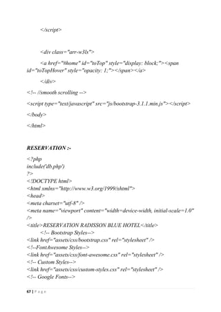 67 | P a g e
</script>
<div class="arr-w3ls">
<a href="#home" id="toTop" style="display: block;"><span
id="toTopHover" style="opacity: 1;"></span></a>
</div>
<!-- //smooth scrolling -->
<script type="text/javascript" src="js/bootstrap-3.1.1.min.js"></script>
</body>
</html>
RESERVATION :-
<?php
include('db.php')
?>
<!DOCTYPE html>
<html xmlns="http://www.w3.org/1999/xhtml">
<head>
<meta charset="utf-8" />
<meta name="viewport" content="width=device-width, initial-scale=1.0"
/>
<title>RESERVATION RADISSON BLUE HOTEL</title>
<!-- Bootstrap Styles-->
<link href="assets/css/bootstrap.css" rel="stylesheet" />
<!--FontAwesome Styles-->
<link href="assets/css/font-awesome.css" rel="stylesheet" />
<!-- Custom Styles-->
<link href="assets/css/custom-styles.css" rel="stylesheet" />
<!-- Google Fonts-->
 