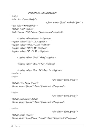 69 | P a g e
PERSONAL INFORMATION
</div>
<div class="panel-body">
<form name="form" method="post">
<div class="form-group">
<label>Title*</label>
<select name="title" class="form-control" required >
<option value selected ></option>
<option value="Dr.">Dr.</option>
<option value="Miss.">Miss.</option>
<option value="Mr.">Mr.</option>
<option value="Mrs.">Mrs.</option>
<option value="Prof.">Prof.</option>
<option value="Rev .">Rev .</option>
<option value="Rev . Fr">Rev .Fr .</option>
</select>
</div>
<div class="form-group">
<label>First Name</label>
<input name="fname" class="form-control" required>
</div>
<div class="form-group">
<label>Last Name</label>
<input name="lname" class="form-control" required>
</div>
<div class="form-group">
<label>Email</label>
<input name="email" type="email" class="form-control" required>
 