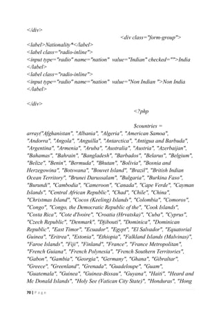 70 | P a g e
</div>
<div class="form-group">
<label>Nationality*</label>
<label class="radio-inline">
<input type="radio" name="nation" value="Indian" checked="">India
</label>
<label class="radio-inline">
<input type="radio" name="nation" value="Non Indian ">Non India
</label>
</div>
<?php
$countries =
array("Afghanistan", "Albania", "Algeria", "American Samoa",
"Andorra", "Angola", "Anguilla", "Antarctica", "Antigua and Barbuda",
"Argentina", "Armenia", "Aruba", "Australia", "Austria", "Azerbaijan",
"Bahamas", "Bahrain", "Bangladesh", "Barbados", "Belarus", "Belgium",
"Belize", "Benin", "Bermuda", "Bhutan", "Bolivia", "Bosnia and
Herzegowina", "Botswana", "Bouvet Island", "Brazil", "British Indian
Ocean Territory", "Brunei Darussalam", "Bulgaria", "Burkina Faso",
"Burundi", "Cambodia", "Cameroon", "Canada", "Cape Verde", "Cayman
Islands", "Central African Republic", "Chad", "Chile", "China",
"Christmas Island", "Cocos (Keeling) Islands", "Colombia", "Comoros",
"Congo", "Congo, the Democratic Republic of the", "Cook Islands",
"Costa Rica", "Cote d'Ivoire", "Croatia (Hrvatska)", "Cuba", "Cyprus",
"Czech Republic", "Denmark", "Djibouti", "Dominica", "Dominican
Republic", "East Timor", "Ecuador", "Egypt", "El Salvador", "Equatorial
Guinea", "Eritrea", "Estonia", "Ethiopia", "Falkland Islands (Malvinas)",
"Faroe Islands", "Fiji", "Finland", "France", "France Metropolitan",
"French Guiana", "French Polynesia", "French Southern Territories",
"Gabon", "Gambia", "Georgia", "Germany", "Ghana", "Gibraltar",
"Greece", "Greenland", "Grenada", "Guadeloupe", "Guam",
"Guatemala", "Guinea", "Guinea-Bissau", "Guyana", "Haiti", "Heard and
Mc Donald Islands", "Holy See (Vatican City State)", "Honduras", "Hong
 