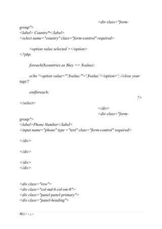 72 | P a g e
<div class="form-
group">
<label> Country*</label>
<select name="country" class="form-control" required>
<option value selected ></option>
<?php
foreach($countries as $key => $value):
echo '<option value="'.$value.'">'.$value.'</option>'; //close your
tags!!
endforeach;
?>
</select>
</div>
<div class="form-
group">
<label>Phone Number</label>
<input name="phone" type ="text" class="form-control" required>
</div>
</div>
</div>
</div>
<div class="row">
<div class="col-md-6 col-sm-6">
<div class="panel panel-primary">
<div class="panel-heading">
 