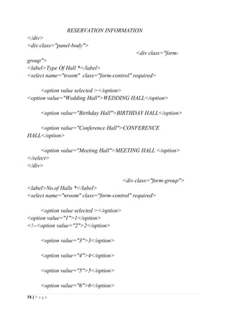 73 | P a g e
RESERVATION INFORMATION
</div>
<div class="panel-body">
<div class="form-
group">
<label>Type Of Hall *</label>
<select name="troom" class="form-control" required>
<option value selected ></option>
<option value="Wedding Hall">WEDDING HALL</option>
<option value="Birthday Hall">BIRTHDAY HALL</option>
<option value="Conference Hall">CONFERENCE
HALL</option>
<option value="Meeting Hall">MEETING HALL </option>
</select>
</div>
<div class="form-group">
<label>No.of Halls *</label>
<select name="nroom" class="form-control" required>
<option value selected ></option>
<option value="1">1</option>
<!--<option value="2">2</option>
<option value="3">3</option>
<option value="4">4</option>
<option value="5">5</option>
<option value="6">6</option>
 