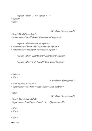 74 | P a g e
<option value="7">7</option> -->
</select>
</div>
<div class="form-group">
<label>Meal Plan</label>
<select name="meal" class="form-control"required>
<option value selected ></option>
<option value="Room only">Room only</option>
<option value="Breakfast">Breakfast</option>
<option value="Half Board">Half Board</option>
<option value="Full Board">Full Board</option>
</select>
</div>
<div class="form-group">
<label>Check-In</label>
<input name="cin" type ="date" class="form-control">
</div>
<div class="form-group">
<label>Check-Out</label>
<input name="cout" type ="date" class="form-control">
</div>
</div>
</div>
 