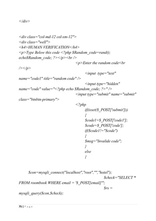 75 | P a g e
</div>
<div class="col-md-12 col-sm-12">
<div class="well">
<h4>HUMAN VERIFICATION</h4>
<p>Type Below this code <?php $Random_code=rand();
echo$Random_code; ?></p><br />
<p>Enter the random code<br
/></p>
<input type="text"
name="code1" title="random code" />
<input type="hidden"
name="code" value="<?php echo $Random_code; ?>" />
<input type="submit" name="submit"
class="btnbtn-primary">
<?php
if(isset($_POST['submit']))
{
$code1=$_POST['code1'];
$code=$_POST['code'];
if($code1!="$code")
{
$msg="Invalide code";
}
else
{
$con=mysqli_connect("localhost","root","","hotel");
$check="SELECT *
FROM roombook WHERE email = '$_POST[email]'";
$rs =
mysqli_query($con,$check);
 