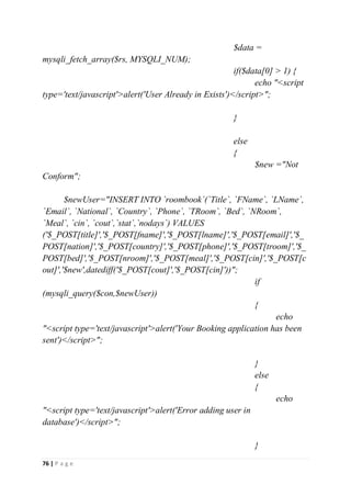 76 | P a g e
$data =
mysqli_fetch_array($rs, MYSQLI_NUM);
if($data[0] > 1) {
echo "<script
type='text/javascript'>alert('User Already in Exists')</script>";
}
else
{
$new ="Not
Conform";
$newUser="INSERT INTO `roombook`(`Title`, `FName`, `LName`,
`Email`, `National`, `Country`, `Phone`, `TRoom`, `Bed`, `NRoom`,
`Meal`, `cin`, `cout`,`stat`,`nodays`) VALUES
('$_POST[title]','$_POST[fname]','$_POST[lname]','$_POST[email]','$_
POST[nation]','$_POST[country]','$_POST[phone]','$_POST[troom]','$_
POST[bed]','$_POST[nroom]','$_POST[meal]','$_POST[cin]','$_POST[c
out]','$new',datediff('$_POST[cout]','$_POST[cin]'))";
if
(mysqli_query($con,$newUser))
{
echo
"<script type='text/javascript'>alert('Your Booking application has been
sent')</script>";
}
else
{
echo
"<script type='text/javascript'>alert('Error adding user in
database')</script>";
}
 