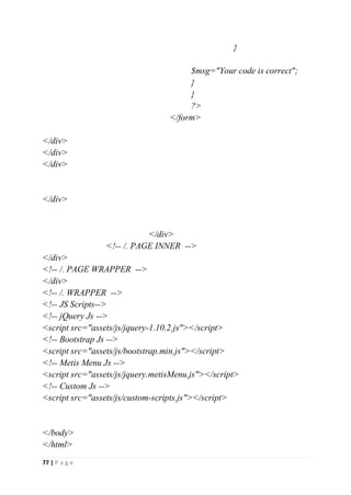 77 | P a g e
}
$msg="Your code is correct";
}
}
?>
</form>
</div>
</div>
</div>
</div>
</div>
<!-- /. PAGE INNER -->
</div>
<!-- /. PAGE WRAPPER -->
</div>
<!-- /. WRAPPER -->
<!-- JS Scripts-->
<!-- jQuery Js -->
<script src="assets/js/jquery-1.10.2.js"></script>
<!-- Bootstrap Js -->
<script src="assets/js/bootstrap.min.js"></script>
<!-- Metis Menu Js -->
<script src="assets/js/jquery.metisMenu.js"></script>
<!-- Custom Js -->
<script src="assets/js/custom-scripts.js"></script>
</body>
</html>
 