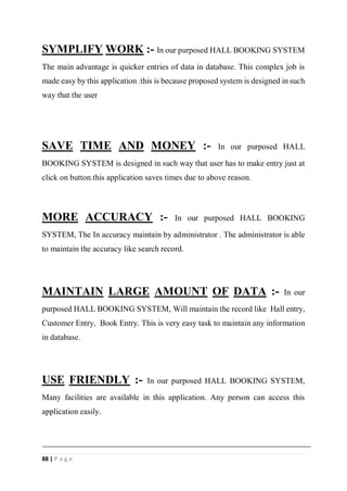 88 | P a g e
SYMPLIFY WORK :- In our purposed HALL BOOKING SYSTEM
The main advantage is quicker entries of data in database. This complex job is
made easy by this application .this is because proposed system is designed in such
way that the user
SAVE TIME AND MONEY :- In our purposed HALL
BOOKING SYSTEM is designed in such way that user has to make entry just at
click on button.this application saves times due to above reason.
MORE ACCURACY :- In our purposed HALL BOOKING
SYSTEM, The In accuracy maintain by administrator . The administrator is able
to maintain the accuracy like search record.
MAINTAIN LARGE AMOUNT OF DATA :- In our
purposed HALL BOOKING SYSTEM, Will maintain the record like Hall entry,
Customer Entry, Book Entry. This is very easy task to maintain any information
in database.
USE FRIENDLY :- In our purposed HALL BOOKING SYSTEM,
Many facilities are available in this application. Any person can access this
application easily.
 