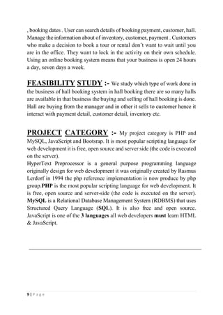 9 | P a g e
, booking dates . User can search details of booking payment, customer, hall.
Manage the information about of inventory, customer, payment . Customers
who make a decision to book a tour or rental don’t want to wait until you
are in the office. They want to lock in the activity on their own schedule.
Using an online booking system means that your business is open 24 hours
a day, seven days a week.
FEASIBILITY STUDY :- We study which type of work done in
the business of hall booking system in hall booking there are so many halls
are available in that business the buying and selling of hall booking is done.
Hall are buying from the manager and in other it sells to customer hence it
interact with payment detail, customer detail, inventory etc.
PROJECT CATEGORY :- My project category is PHP and
MySQL, JavaScript and Bootsrap. It is most popular scripting language for
web development it is free, open source and server side (the code is executed
on the server).
HyperText Preprocessor is a general purpose programming language
originally design for web development it was originally created by Rasmus
Lerdorf in 1994 the php reference implementation is now produce by php
group.PHP is the most popular scripting language for web development. It
is free, open source and server-side (the code is executed on the server).
MySQL is a Relational Database Management System (RDBMS) that uses
Structured Query Language (SQL). It is also free and open source.
JavaScript is one of the 3 languages all web developers must learn HTML
& JavaScript.
 