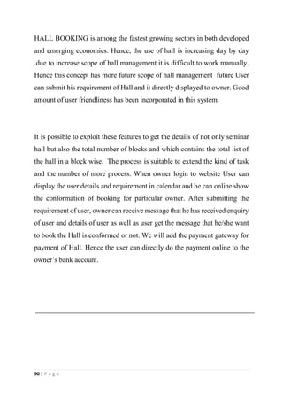 90 | P a g e
HALL BOOKING is among the fastest growing sectors in both developed
and emerging economics. Hence, the use of hall is increasing day by day
.due to increase scope of hall management it is difficult to work manually.
Hence this concept has more future scope of hall management future User
can submit his requirement of Hall and it directly displayed to owner. Good
amount of user friendliness has been incorporated in this system.
It is possible to exploit these features to get the details of not only seminar
hall but also the total number of blocks and which contains the total list of
the hall in a block wise. The process is suitable to extend the kind of task
and the number of more process. When owner login to website User can
display the user details and requirement in calendar and he can online show
the conformation of booking for particular owner. After submitting the
requirement of user, owner can receive message that he has received enquiry
of user and details of user as well as user get the message that he/she want
to book the Hall is conformed or not. We will add the payment gateway for
payment of Hall. Hence the user can directly do the payment online to the
owner’s bank account.
 