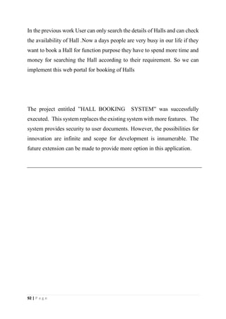 92 | P a g e
In the previous work User can only search the details of Halls and can check
the availability of Hall .Now a days people are very busy in our life if they
want to book a Hall for function purpose they have to spend more time and
money for searching the Hall according to their requirement. So we can
implement this web portal for booking of Halls
The project entitled ”HALL BOOKING SYSTEM” was successfully
executed. This system replaces the existing system with more features. The
system provides security to user documents. However, the possibilities for
innovation are infinite and scope for development is innumerable. The
future extension can be made to provide more option in this application.
 